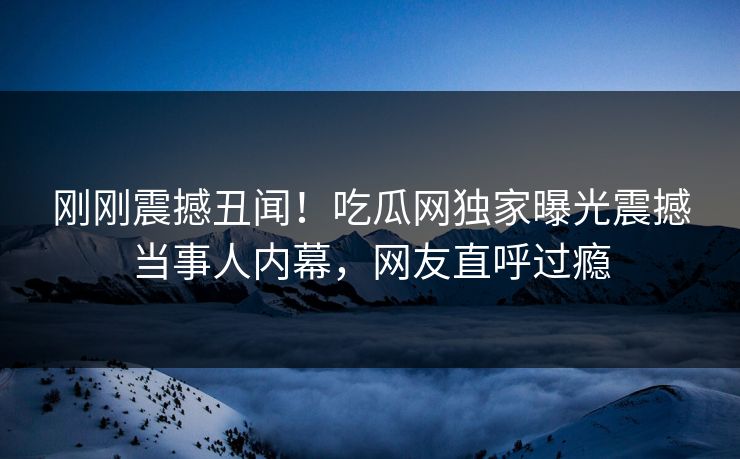 刚刚震撼丑闻！吃瓜网独家曝光震撼当事人内幕，网友直呼过瘾