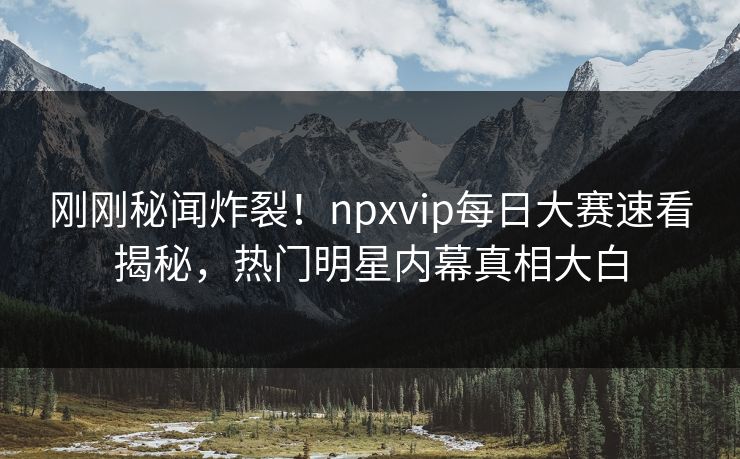刚刚秘闻炸裂！npxvip每日大赛速看揭秘，热门明星内幕真相大白