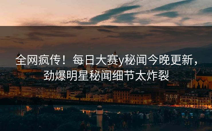 全网疯传！每日大赛y秘闻今晚更新，劲爆明星秘闻细节太炸裂