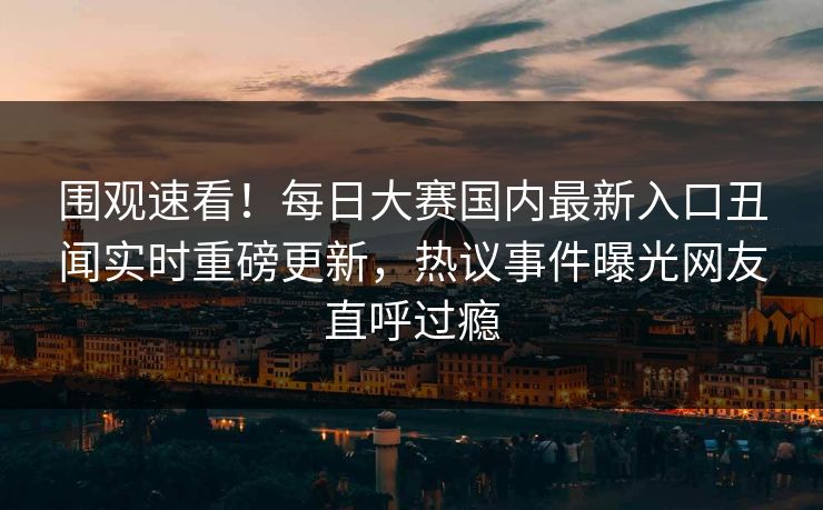 围观速看！每日大赛国内最新入口丑闻实时重磅更新，热议事件曝光网友直呼过瘾