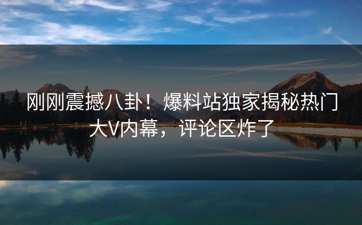 刚刚震撼八卦！爆料站独家揭秘热门大V内幕，评论区炸了
