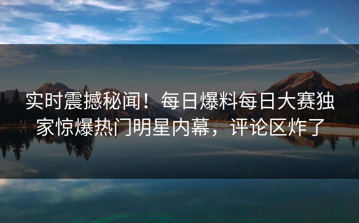 实时震撼秘闻！每日爆料每日大赛独家惊爆热门明星内幕，评论区炸了