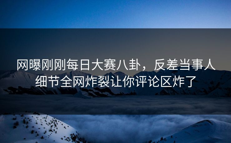 网曝刚刚每日大赛八卦，反差当事人细节全网炸裂让你评论区炸了
