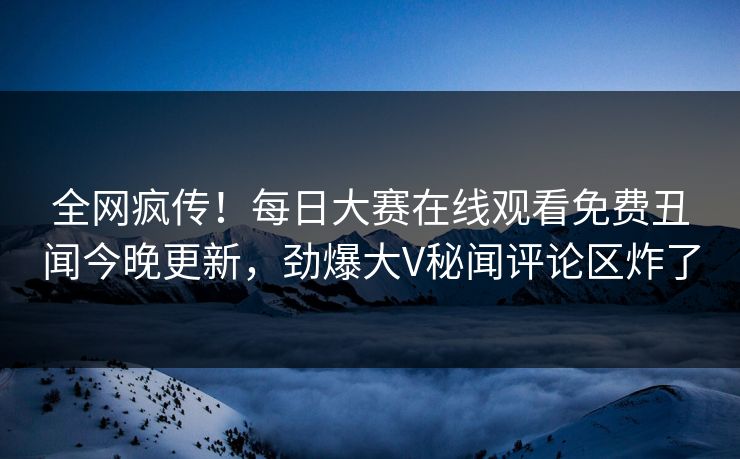 全网疯传！每日大赛在线观看免费丑闻今晚更新，劲爆大V秘闻评论区炸了