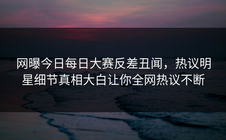 网曝今日每日大赛反差丑闻，热议明星细节真相大白让你全网热议不断