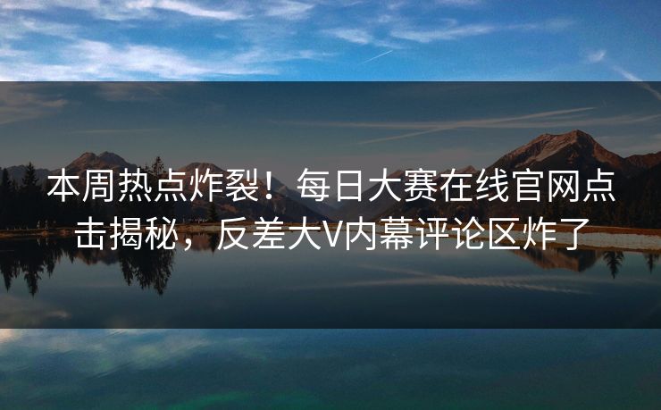 本周热点炸裂！每日大赛在线官网点击揭秘，反差大V内幕评论区炸了