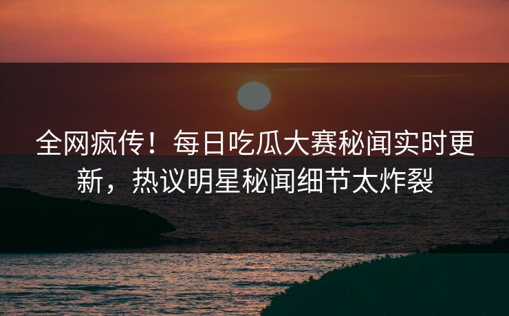全网疯传！每日吃瓜大赛秘闻实时更新，热议明星秘闻细节太炸裂