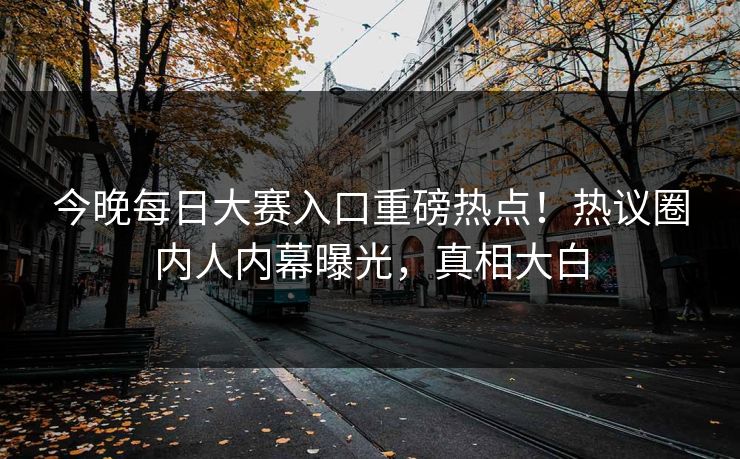 今晚每日大赛入口重磅热点！热议圈内人内幕曝光，真相大白
