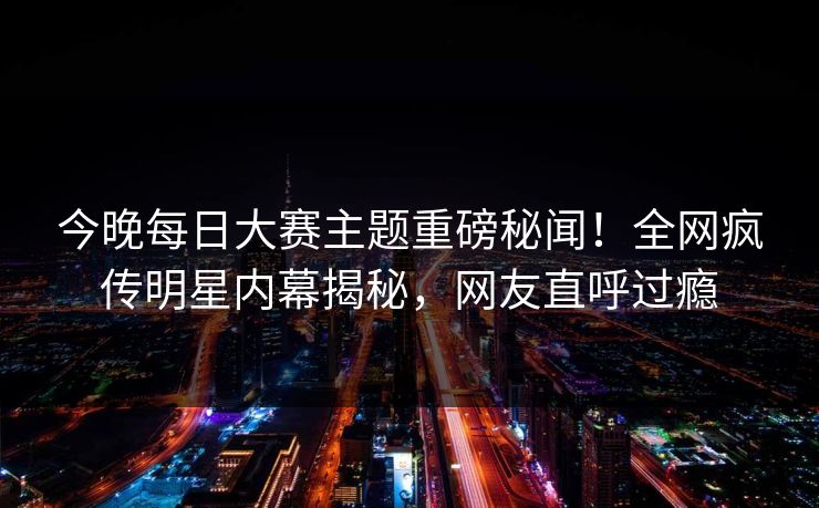 今晚每日大赛主题重磅秘闻！全网疯传明星内幕揭秘，网友直呼过瘾
