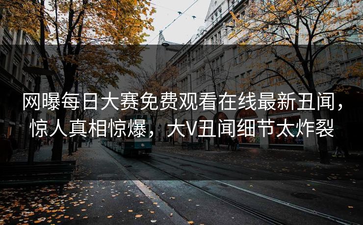 网曝每日大赛免费观看在线最新丑闻，惊人真相惊爆，大V丑闻细节太炸裂