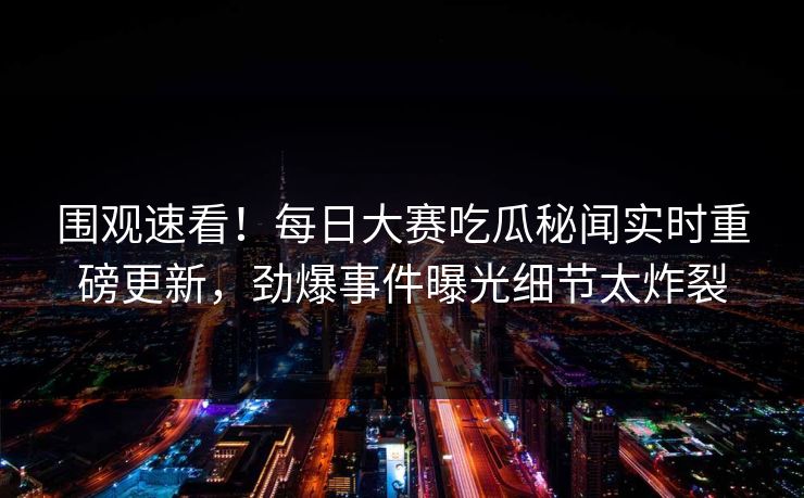 围观速看！每日大赛吃瓜秘闻实时重磅更新，劲爆事件曝光细节太炸裂
