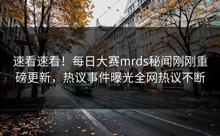 速看速看！每日大赛mrds秘闻刚刚重磅更新，热议事件曝光全网热议不断