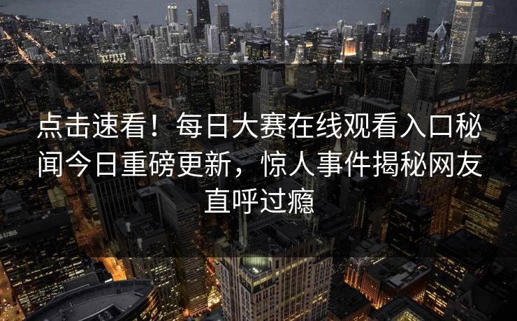 点击速看！每日大赛在线观看入口秘闻今日重磅更新，惊人事件揭秘网友直呼过瘾