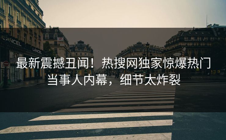 最新震撼丑闻！热搜网独家惊爆热门当事人内幕，细节太炸裂