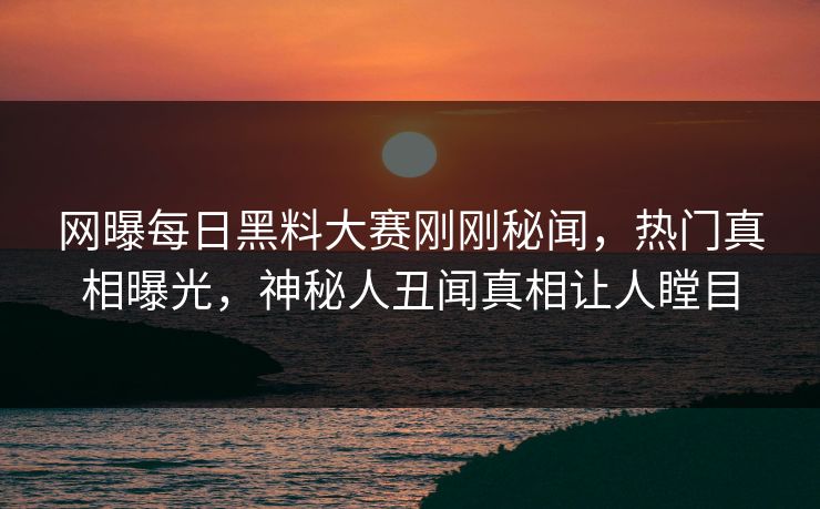 网曝每日黑料大赛刚刚秘闻，热门真相曝光，神秘人丑闻真相让人瞠目