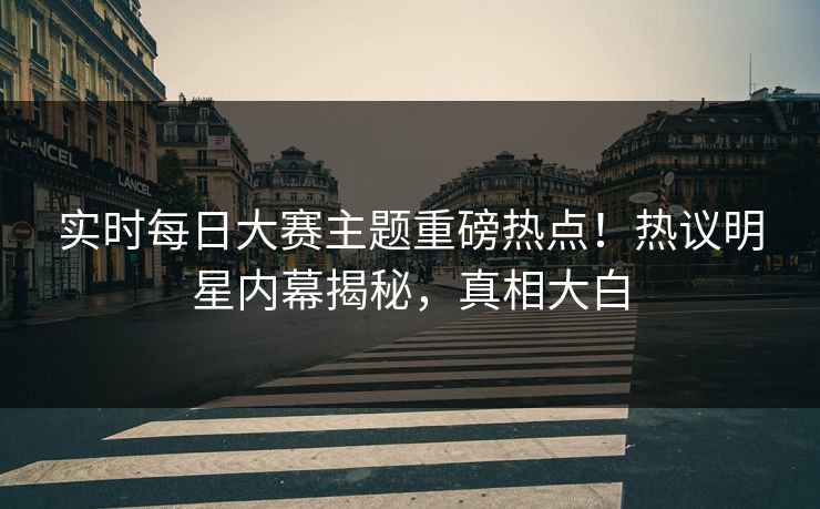 实时每日大赛主题重磅热点！热议明星内幕揭秘，真相大白