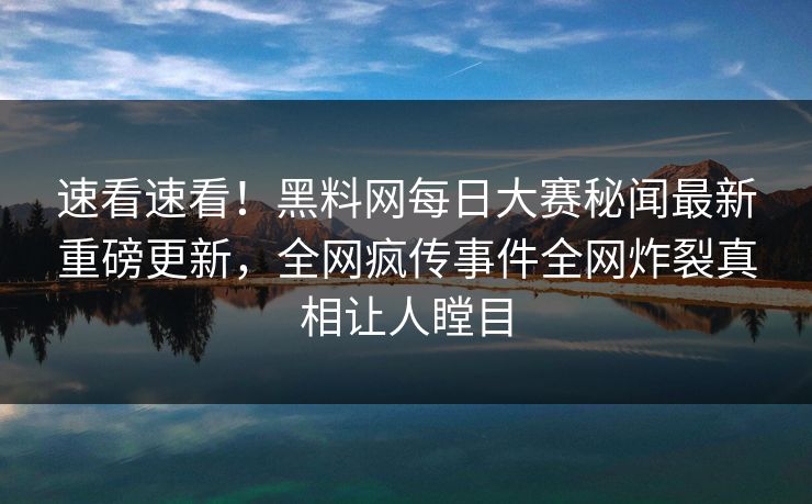 速看速看！黑料网每日大赛秘闻最新重磅更新，全网疯传事件全网炸裂真相让人瞠目