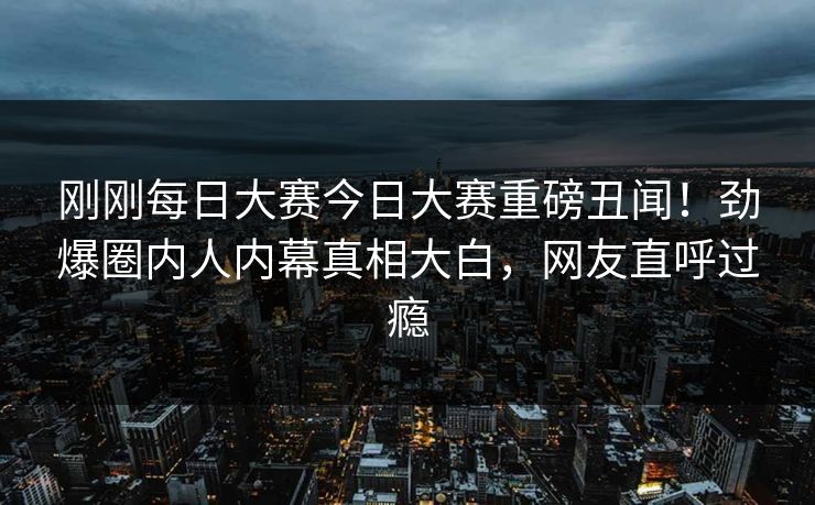 刚刚每日大赛今日大赛重磅丑闻！劲爆圈内人内幕真相大白，网友直呼过瘾