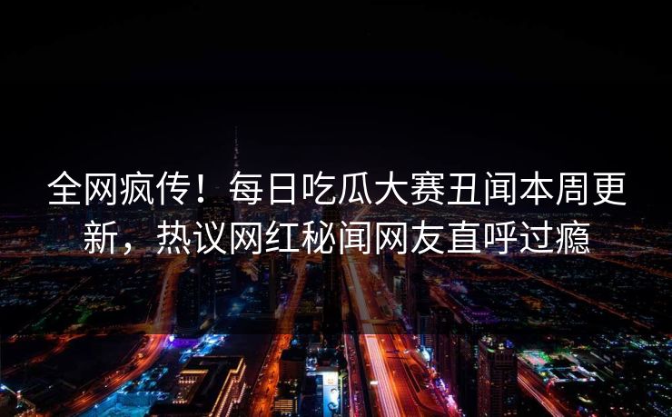 全网疯传！每日吃瓜大赛丑闻本周更新，热议网红秘闻网友直呼过瘾