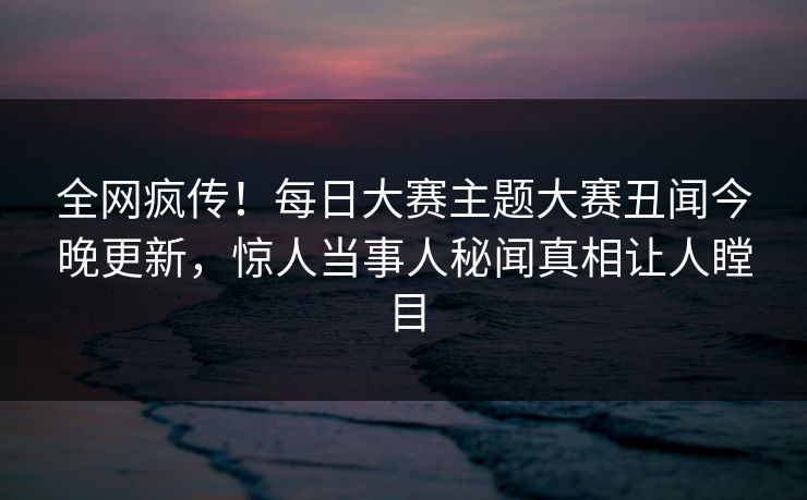 全网疯传！每日大赛主题大赛丑闻今晚更新，惊人当事人秘闻真相让人瞠目