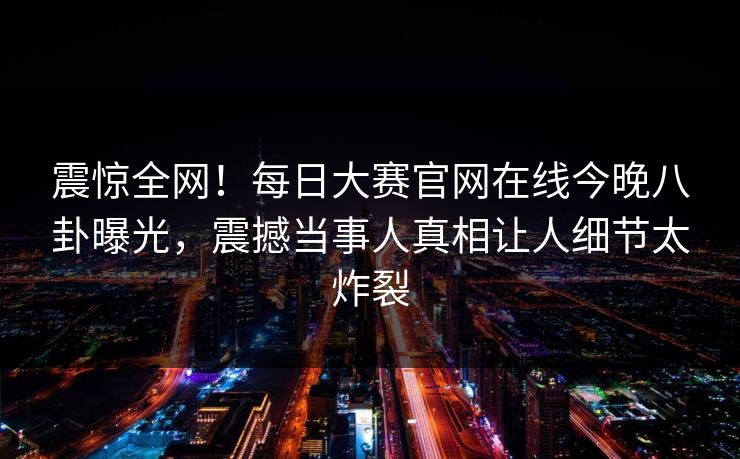 震惊全网！每日大赛官网在线今晚八卦曝光，震撼当事人真相让人细节太炸裂