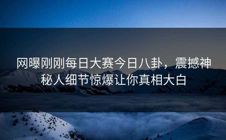 网曝刚刚每日大赛今日八卦，震撼神秘人细节惊爆让你真相大白