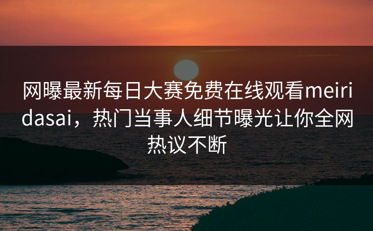 网曝最新每日大赛免费在线观看meiridasai，热门当事人细节曝光让你全网热议不断