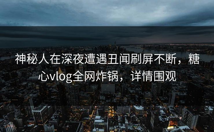 神秘人在深夜遭遇丑闻刷屏不断，糖心vlog全网炸锅，详情围观