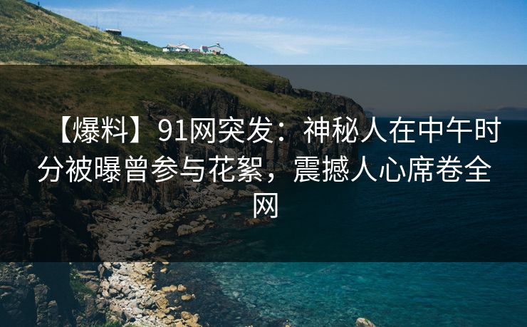 【爆料】91网突发：神秘人在中午时分被曝曾参与花絮，震撼人心席卷全网