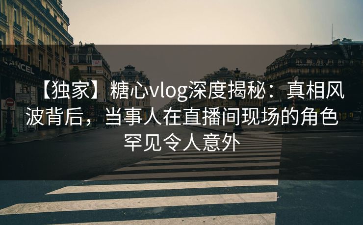 【独家】糖心vlog深度揭秘：真相风波背后，当事人在直播间现场的角色罕见令人意外