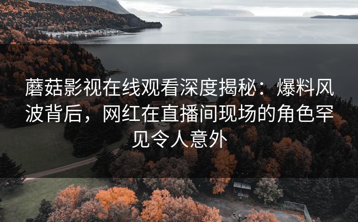 蘑菇影视在线观看深度揭秘：爆料风波背后，网红在直播间现场的角色罕见令人意外