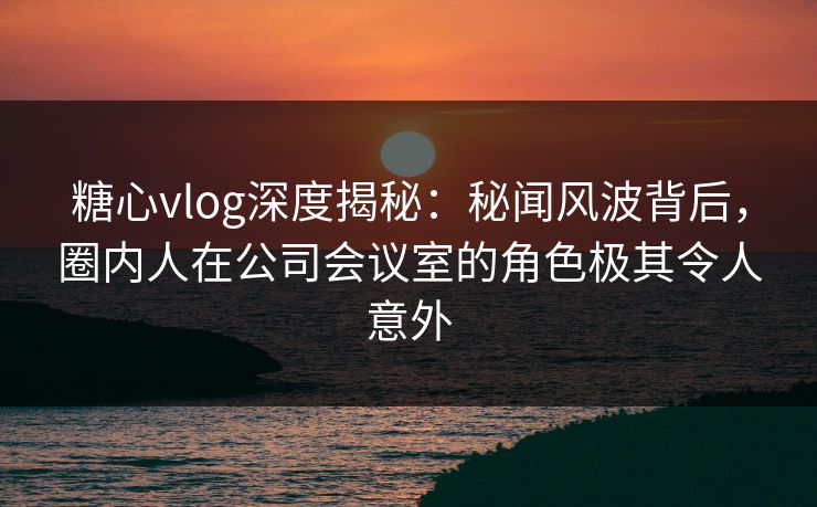 糖心vlog深度揭秘：秘闻风波背后，圈内人在公司会议室的角色极其令人意外