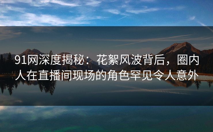 91网深度揭秘:花絮风波背后,圈内人在直播间现场的角色罕见令人意外 91网深度揭秘:花絮风波背后,圈内人在直播间现场的角色罕见令人意外