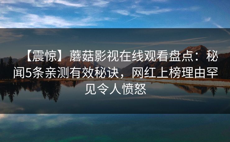 【震惊】蘑菇影视在线观看盘点:秘闻5条亲测有效秘诀,网红上榜理由罕见令人愤怒 【震惊】蘑菇影视在线观看盘点:秘闻5条亲测有效秘诀,网红上榜理由罕见令人愤怒