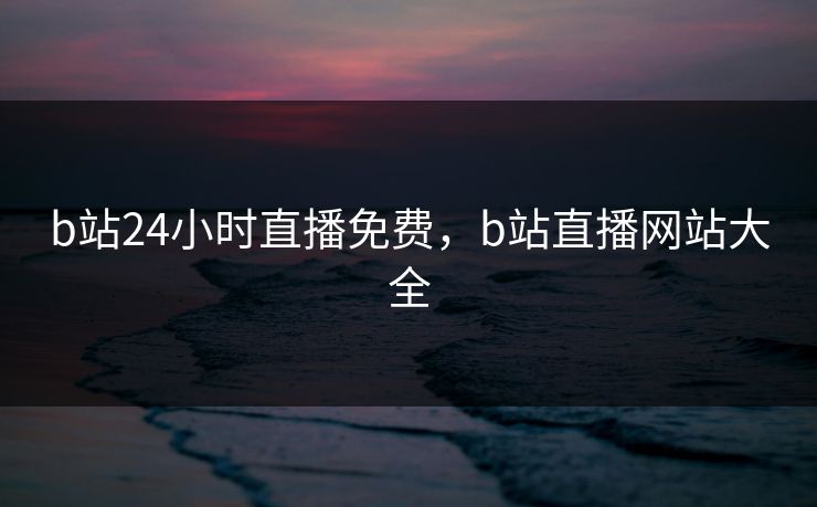 b站24小时直播免费，b站直播网站大全