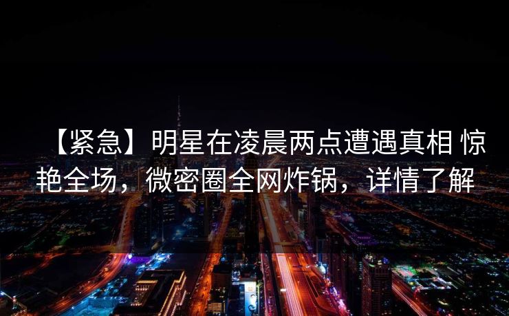 【紧急】明星在凌晨两点遭遇真相 惊艳全场，微密圈全网炸锅，详情了解