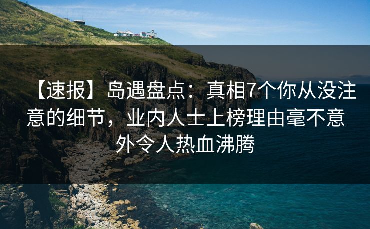 【速报】岛遇盘点：真相7个你从没注意的细节，业内人士上榜理由毫不意外令人热血沸腾