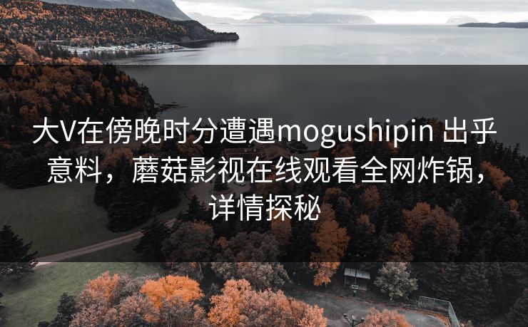 大V在傍晚时分遭遇mogushipin 出乎意料,蘑菇影视在线观看全网炸锅,详情探秘 大V在傍晚时分遭遇mogushipin 出乎意料,蘑菇影视在线观看全网炸锅,详情探秘