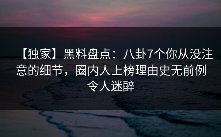 【独家】黑料盘点：八卦7个你从没注意的细节，圈内人上榜理由史无前例令人迷醉