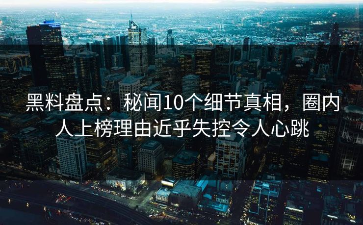 黑料盘点：秘闻10个细节真相，圈内人上榜理由近乎失控令人心跳