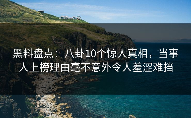 黑料盘点：八卦10个惊人真相，当事人上榜理由毫不意外令人羞涩难挡