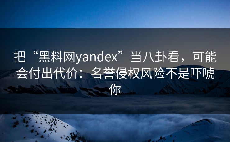 把“黑料网yandex”当八卦看，可能会付出代价：名誉侵权风险不是吓唬你