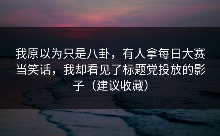 我原以为只是八卦，有人拿每日大赛当笑话，我却看见了标题党投放的影子（建议收藏）