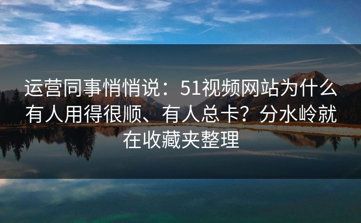 运营同事悄悄说：51视频网站为什么有人用得很顺、有人总卡？分水岭就在收藏夹整理
