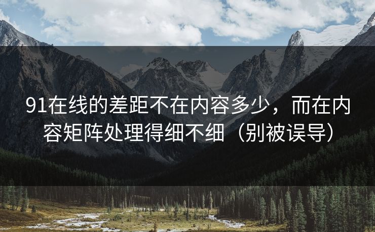 91在线的差距不在内容多少，而在内容矩阵处理得细不细（别被误导）