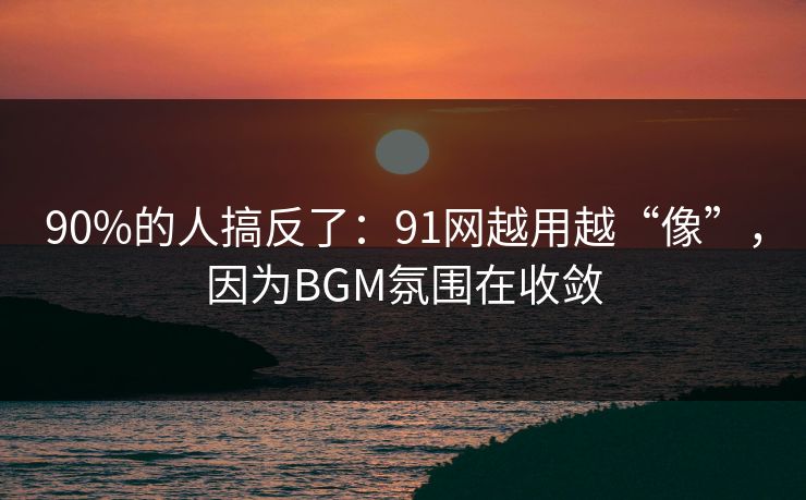 90%的人搞反了：91网越用越“像”，因为BGM氛围在收敛
