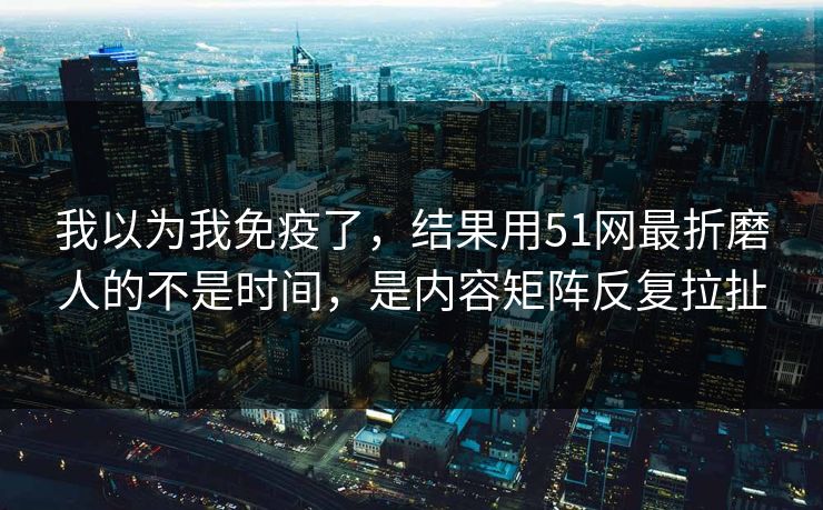 我以为我免疫了，结果用51网最折磨人的不是时间，是内容矩阵反复拉扯