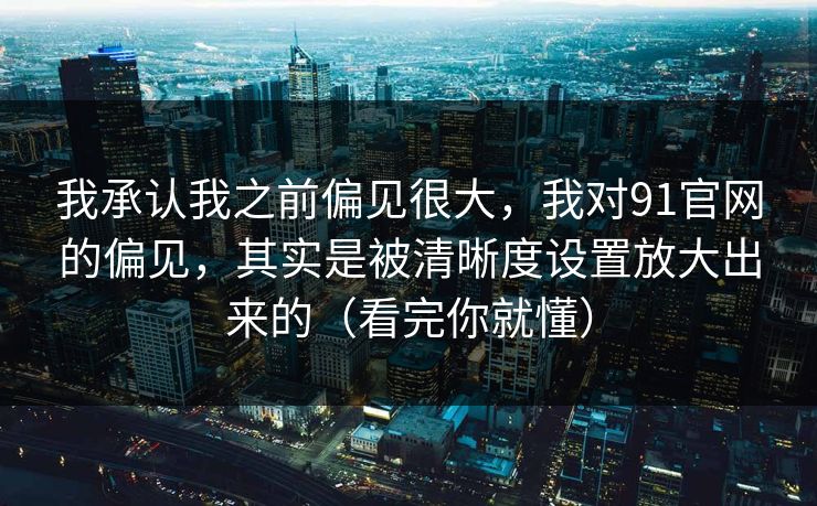 我承认我之前偏见很大，我对91官网的偏见，其实是被清晰度设置放大出来的（看完你就懂）