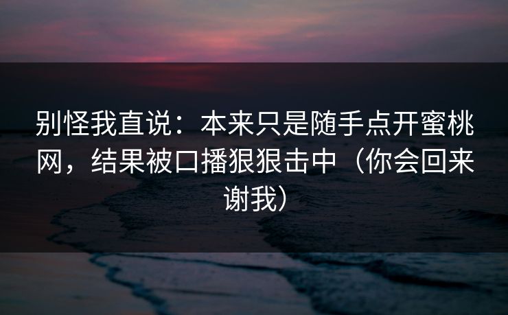 别怪我直说：本来只是随手点开蜜桃网，结果被口播狠狠击中（你会回来谢我）