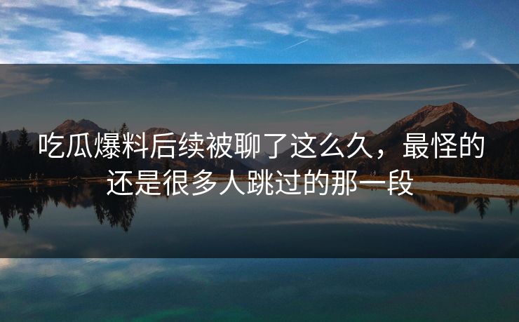 吃瓜爆料后续被聊了这么久，最怪的还是很多人跳过的那一段
